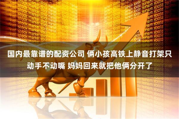 国内最靠谱的配资公司 俩小孩高铁上静音打架只动手不动嘴 妈妈回来就把他俩分开了