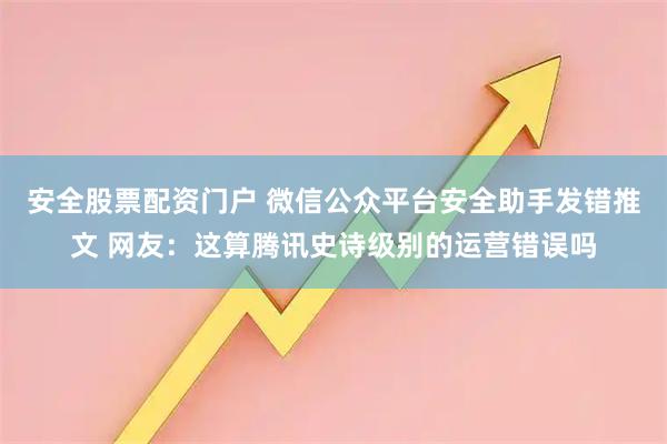 安全股票配资门户 微信公众平台安全助手发错推文 网友：这算腾讯史诗级别的运营错误吗