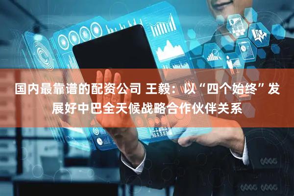 国内最靠谱的配资公司 王毅：以“四个始终”发展好中巴全天候战略合作伙伴关系