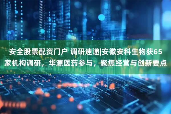 安全股票配资门户 调研速递|安徽安科生物获65家机构调研，华源医药参与，聚焦经营与创新要点