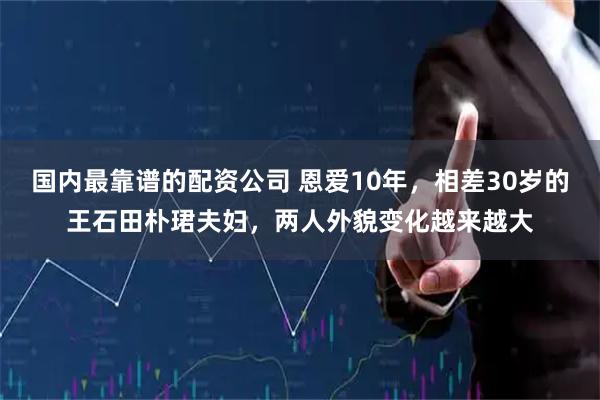 国内最靠谱的配资公司 恩爱10年，相差30岁的王石田朴珺夫妇，两人外貌变化越来越大