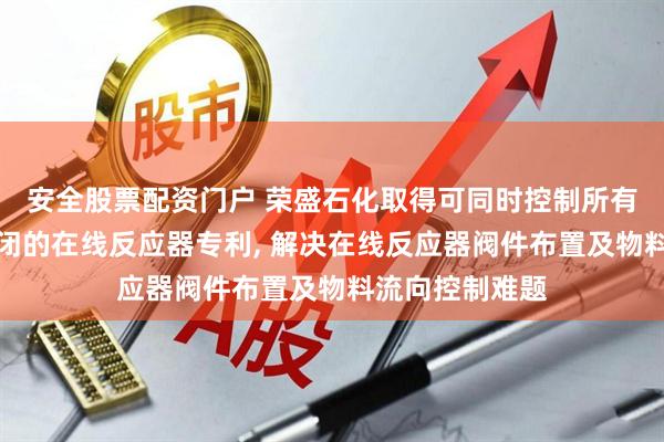 安全股票配资门户 荣盛石化取得可同时控制所有单向阀开启关闭的在线反应器专利, 解决在线反应器阀件布置及物料流向控制难题