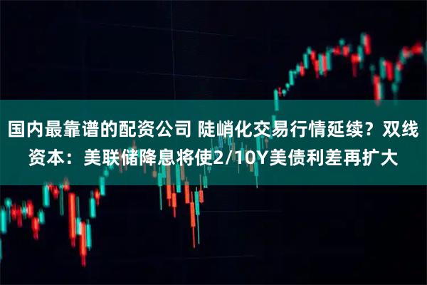 国内最靠谱的配资公司 陡峭化交易行情延续？双线资本：美联储降息将使2/10Y美债利差再扩大