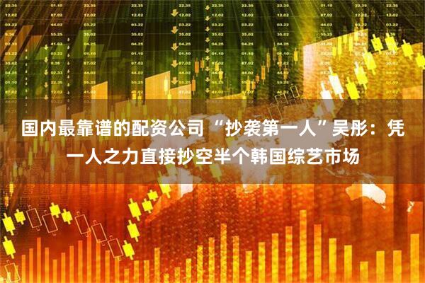 国内最靠谱的配资公司 “抄袭第一人”吴彤：凭一人之力直接抄空半个韩国综艺市场