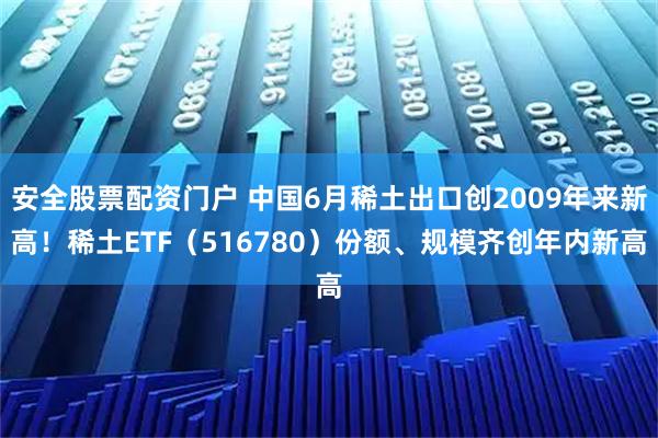 安全股票配资门户 中国6月稀土出口创2009年来新高！稀土ETF（516780）份额、规模齐创年内新高