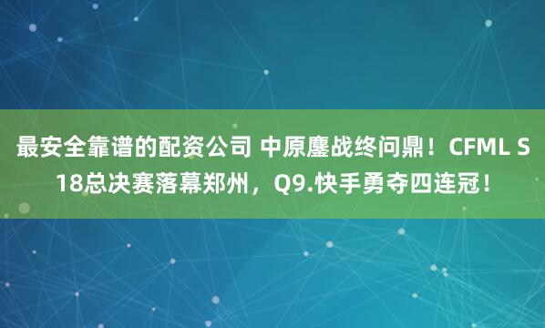 最安全靠谱的配资公司 中原鏖战终问鼎！CFML S18总决赛落幕郑州，Q9.快手勇夺四连冠！