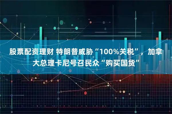 股票配资理财 特朗普威胁“100%关税”，加拿大总理卡尼号召民众“购买国货”