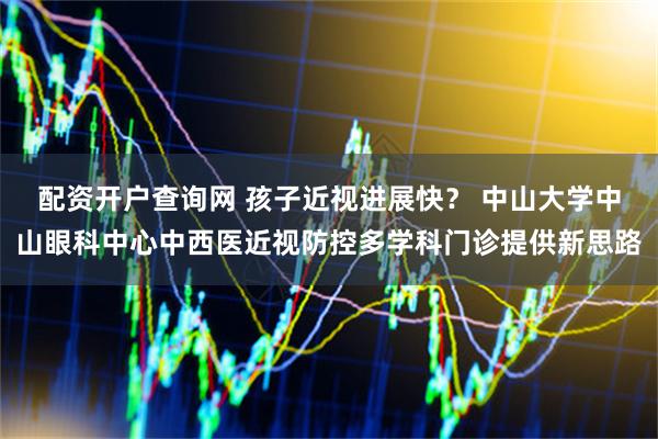 配资开户查询网 孩子近视进展快？ 中山大学中山眼科中心中西医近视防控多学科门诊提供新思路