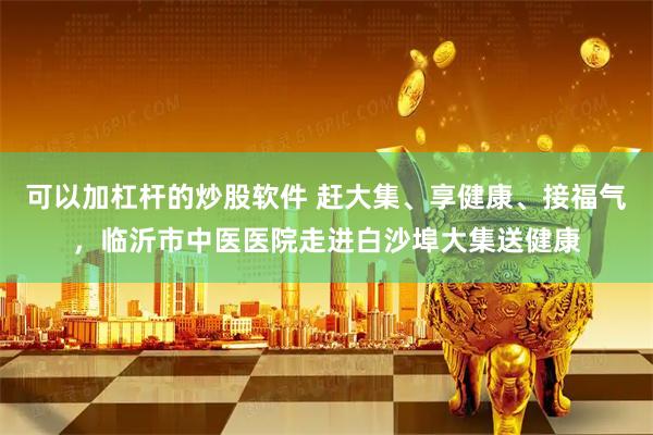 可以加杠杆的炒股软件 赶大集、享健康、接福气，临沂市中医医院走进白沙埠大集送健康