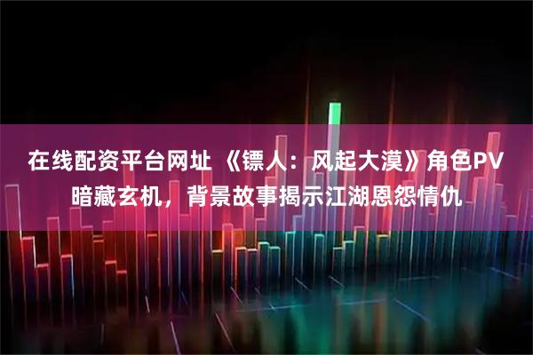 在线配资平台网址 《镖人：风起大漠》角色PV暗藏玄机，背景故事揭示江湖恩怨情仇