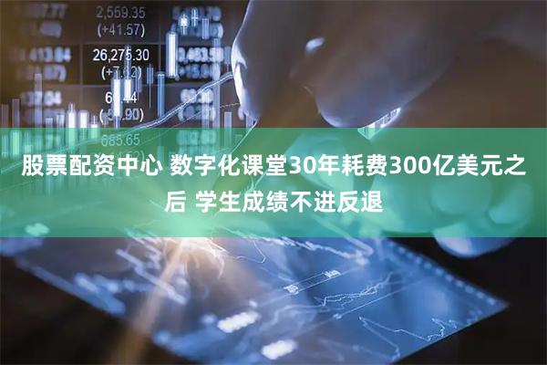 股票配资中心 数字化课堂30年耗费300亿美元之后 学生成绩不进反退