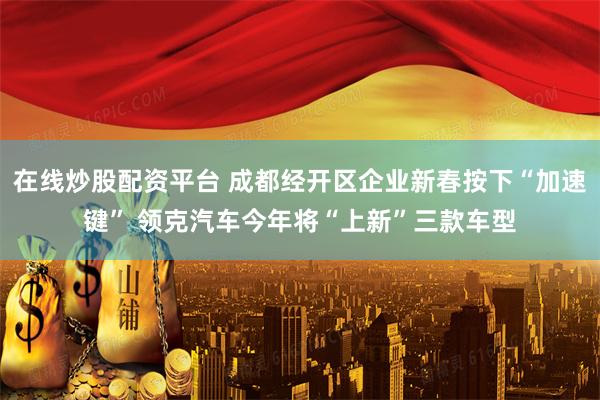 在线炒股配资平台 成都经开区企业新春按下“加速键” 领克汽车今年将“上新”三款车型