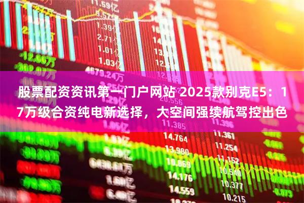 股票配资资讯第一门户网站 2025款别克E5：17万级合资纯电新选择，大空间强续航驾控出色