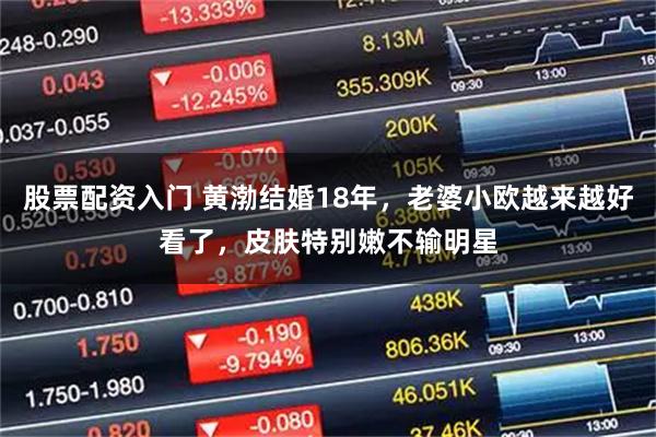 股票配资入门 黄渤结婚18年，老婆小欧越来越好看了，皮肤特别嫩不输明星