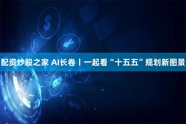配资炒股之家 AI长卷丨一起看“十五五”规划新图景