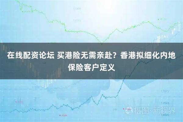 在线配资论坛 买港险无需亲赴？香港拟细化内地保险客户定义