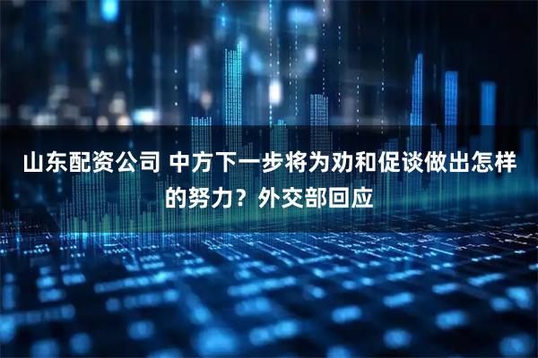 山东配资公司 中方下一步将为劝和促谈做出怎样的努力？外交部回应