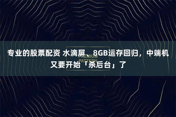 专业的股票配资 水滴屏、8GB运存回归，中端机又要开始「杀后台」了